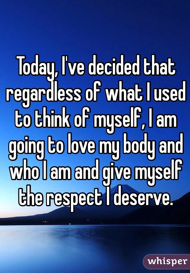 Today, I've decided that regardless of what I used to think of myself, I am going to love my body and who I am and give myself the respect I deserve.