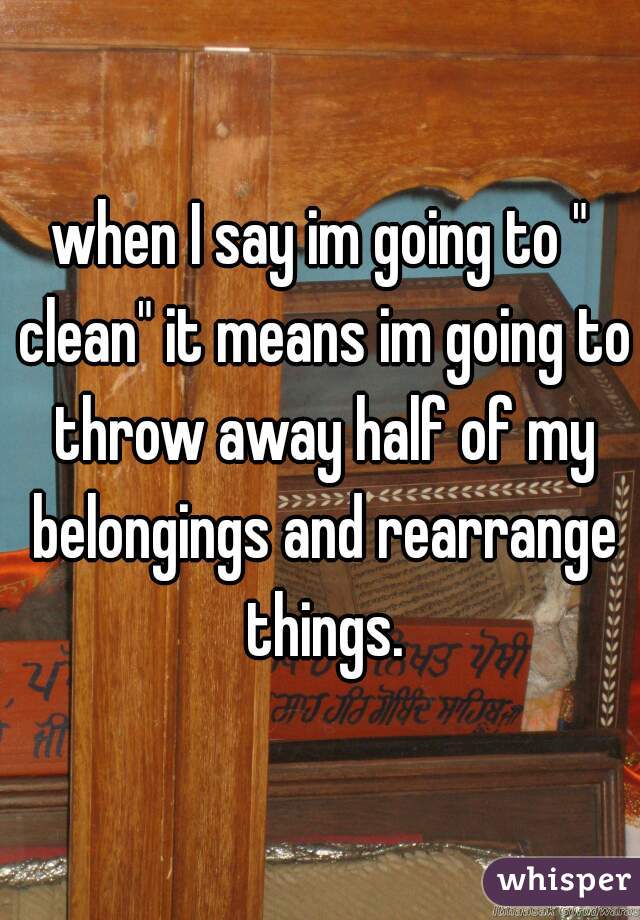 when I say im going to " clean" it means im going to throw away half of my belongings and rearrange things.