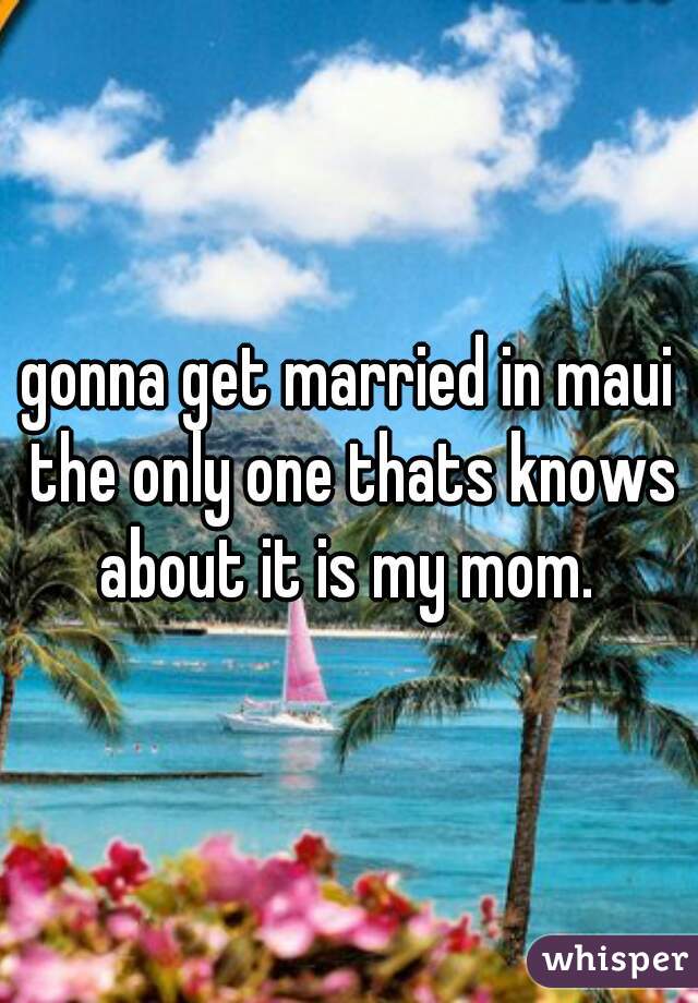 gonna get married in maui the only one thats knows about it is my mom. 