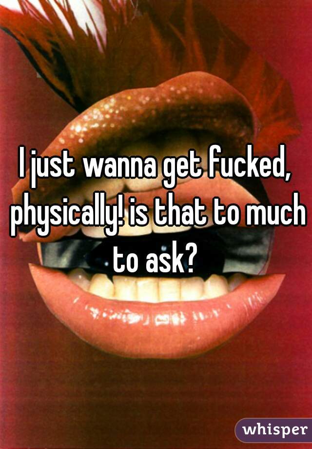 I just wanna get fucked, physically! is that to much to ask? 
