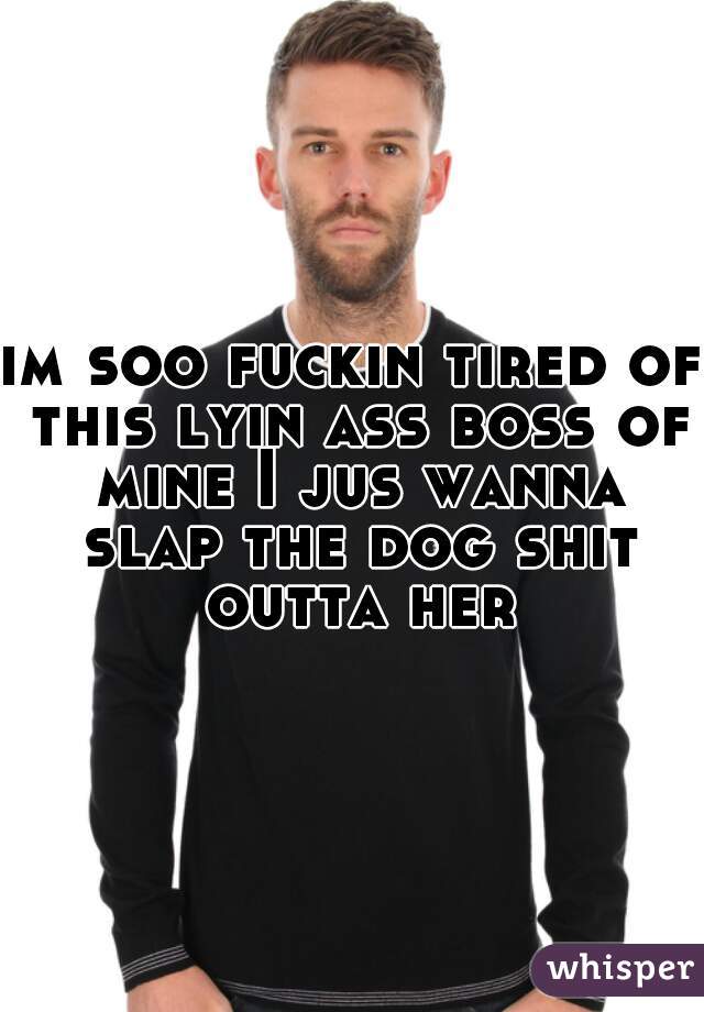 im soo fuckin tired of this lyin ass boss of mine I jus wanna slap the dog shit outta her
