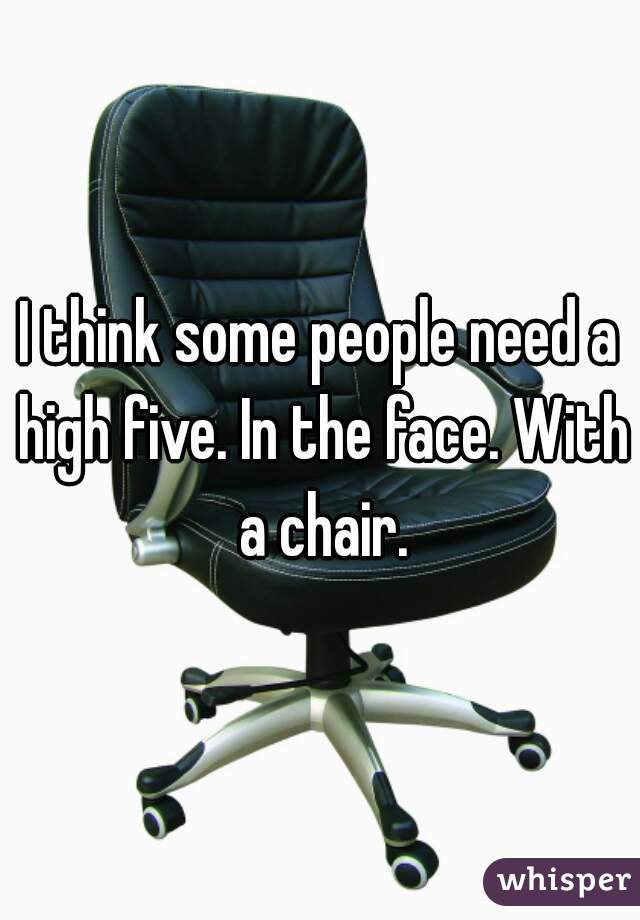 I think some people need a high five. In the face. With a chair.