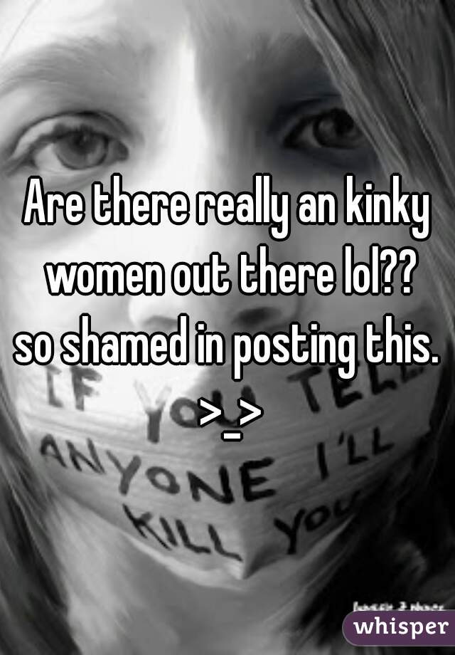 Are there really an kinky women out there lol??

so shamed in posting this. >_>