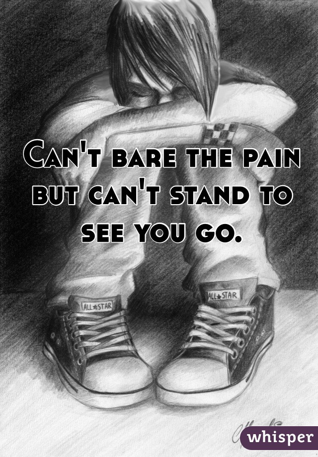 Can't bare the pain but can't stand to see you go. 