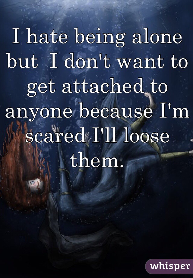 I hate being alone but  I don't want to get attached to anyone because I'm scared I'll loose them.