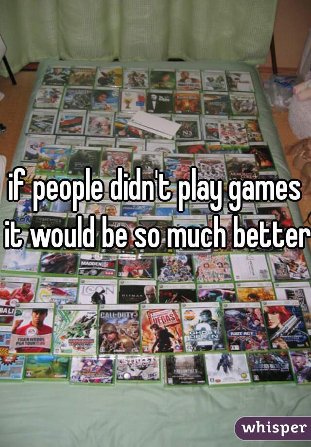 if people didn't play games it would be so much better