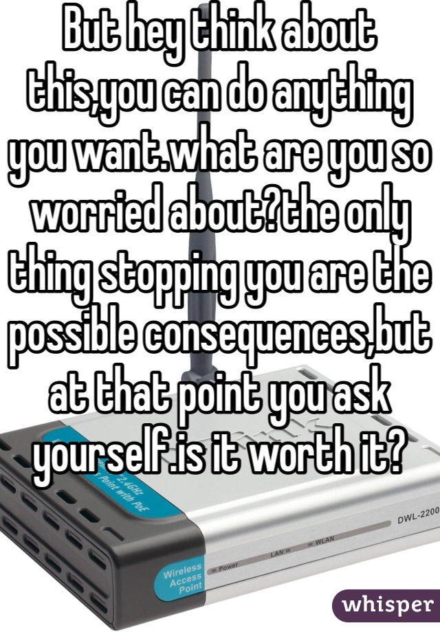 But hey think about this,you can do anything you want.what are you so worried about?the only thing stopping you are the possible consequences,but at that point you ask yourself.is it worth it?