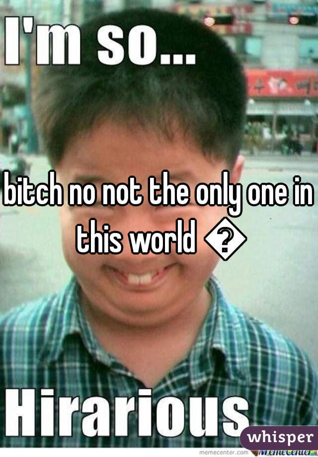 bitch no not the only one in this world 😝