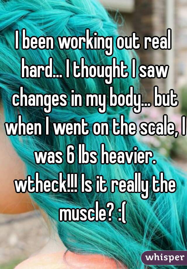 I been working out real hard... I thought I saw changes in my body... but when I went on the scale, I was 6 lbs heavier. wtheck!!! Is it really the muscle? :( 