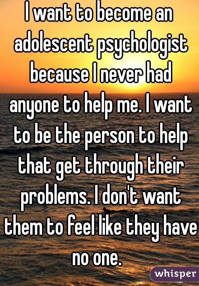 I want to become an adolescent psychologist because I never had anyone to help me. I want to be the person to help that get through their problems. I don't want them to feel like they have no one.  