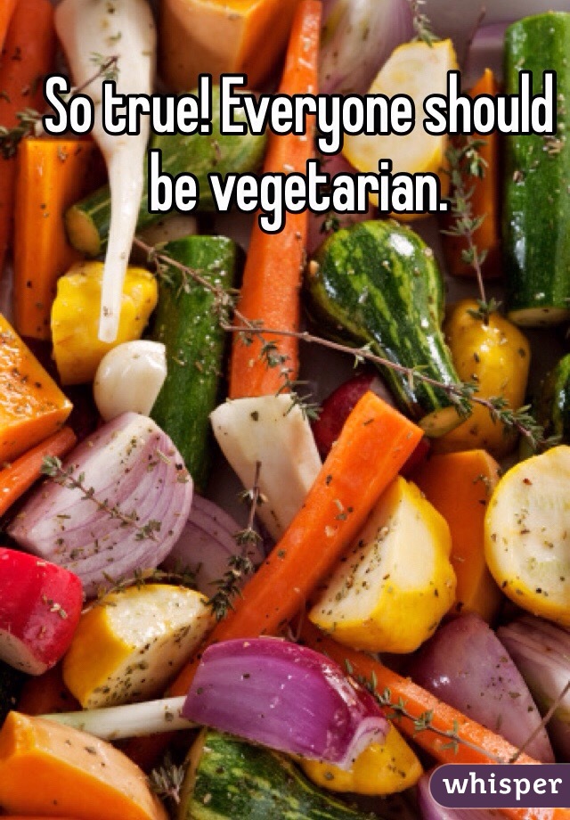 So true! Everyone should be vegetarian. 