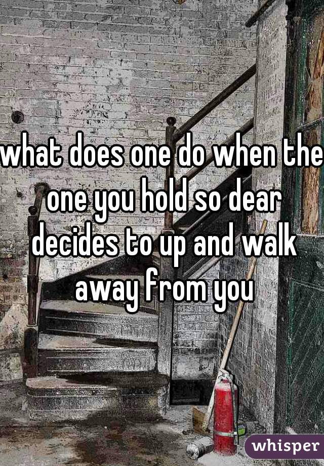 what does one do when the one you hold so dear decides to up and walk away from you