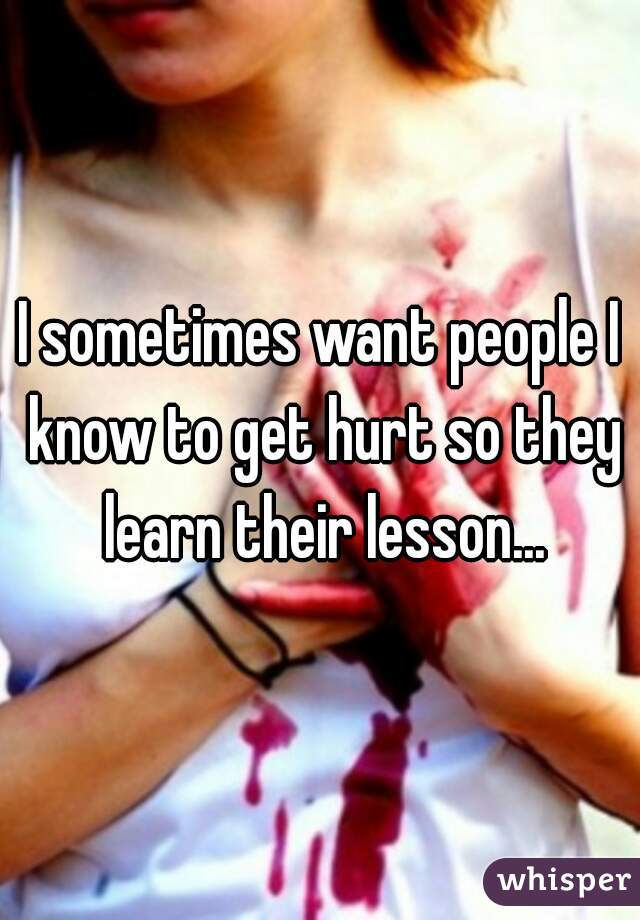I sometimes want people I know to get hurt so they learn their lesson...