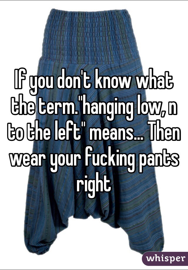 If you don't know what the term."hanging low, n to the left" means... Then wear your fucking pants right