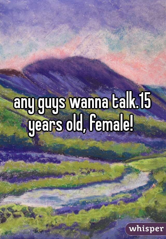 any guys wanna talk.15 years old, female!  