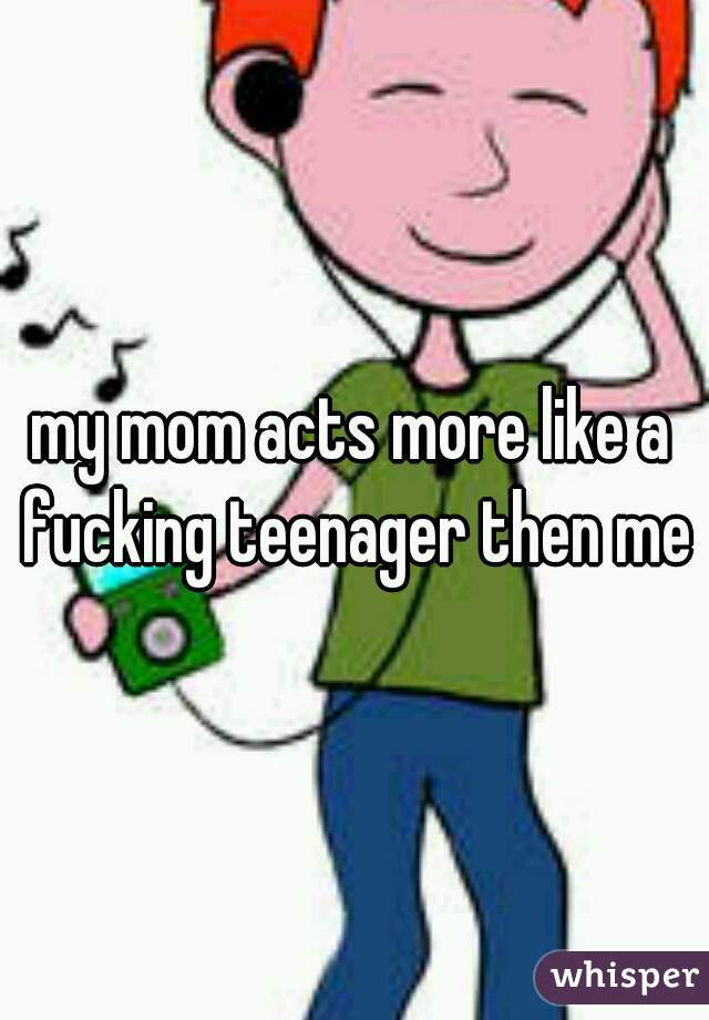my mom acts more like a fucking teenager then me 