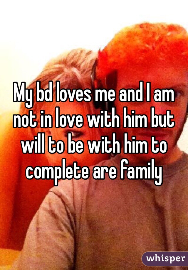 My bd loves me and I am not in love with him but will to be with him to complete are family