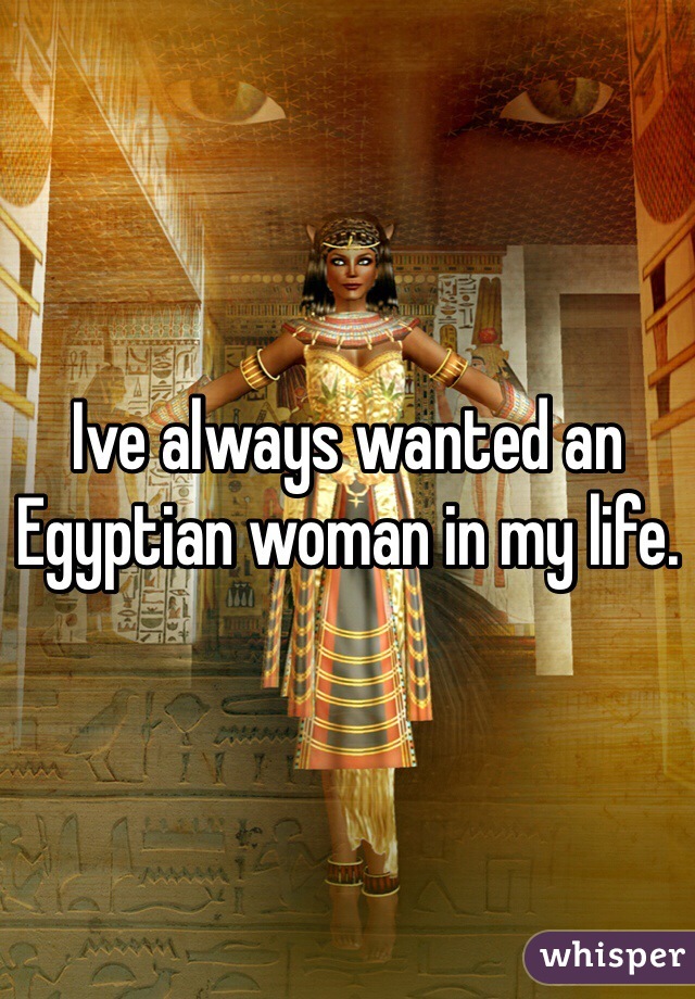 Ive always wanted an Egyptian woman in my life.