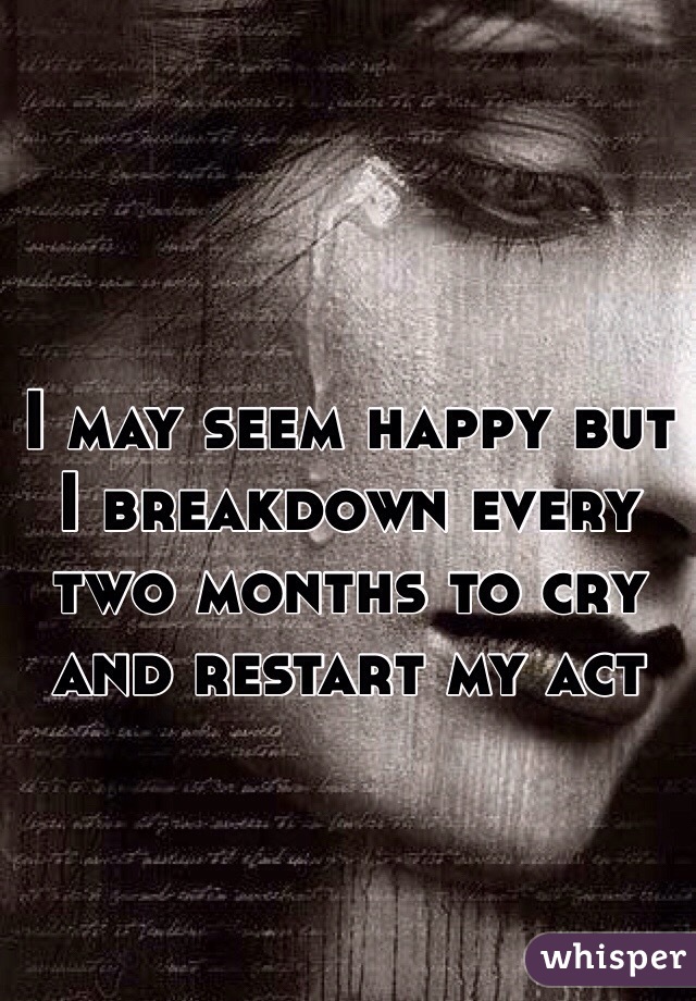 I may seem happy but I breakdown every two months to cry and restart my act