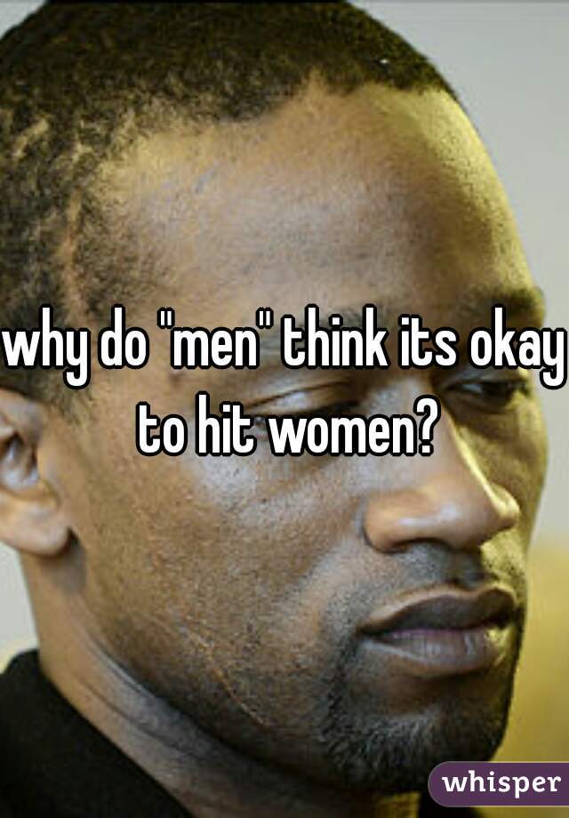 why do "men" think its okay to hit women?