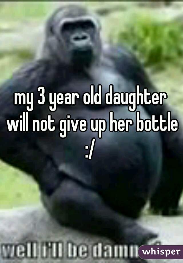 my 3 year old daughter will not give up her bottle :/ 