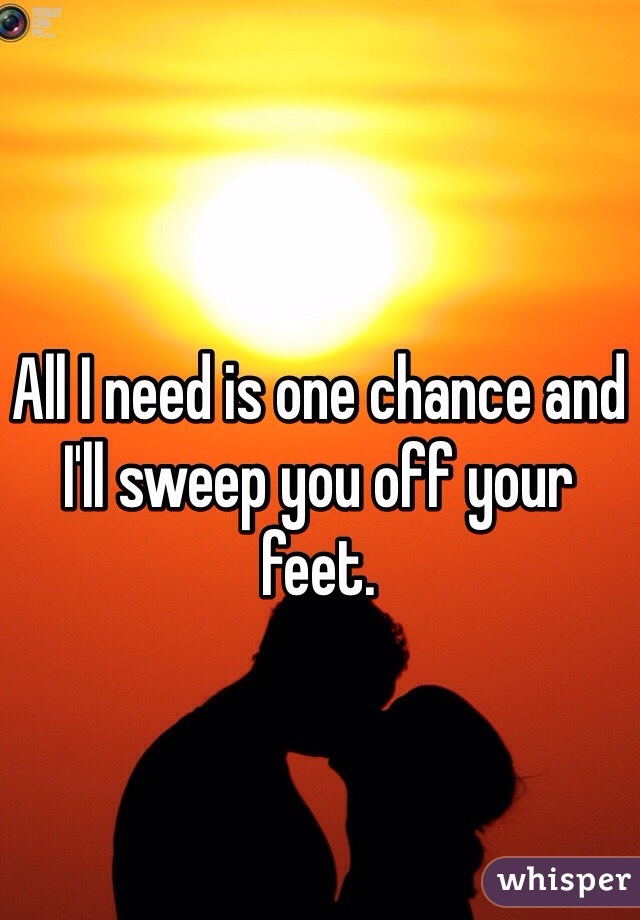 All I need is one chance and I'll sweep you off your feet. 