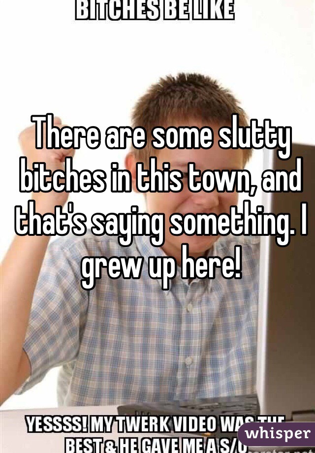 There are some slutty bitches in this town, and that's saying something. I grew up here!