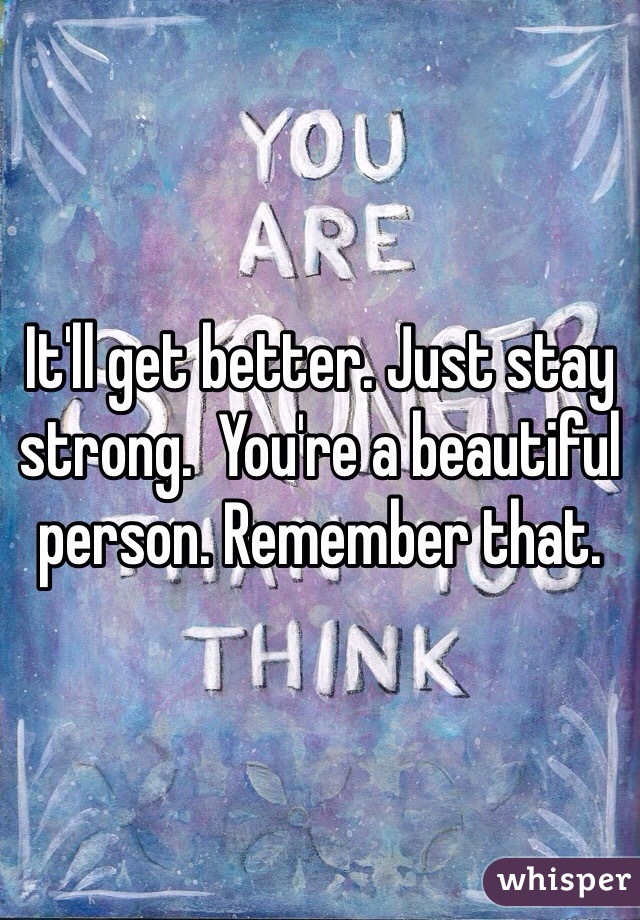 It'll get better. Just stay strong.  You're a beautiful person. Remember that.