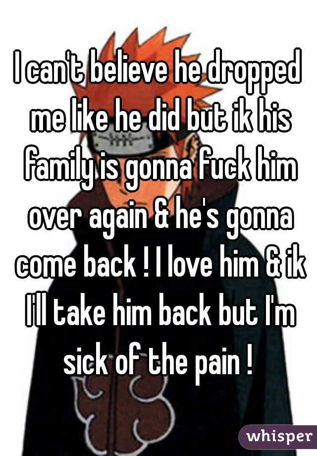 I can't believe he dropped me like he did but ik his family is gonna fuck him over again & he's gonna come back ! I love him & ik I'll take him back but I'm sick of the pain ! 