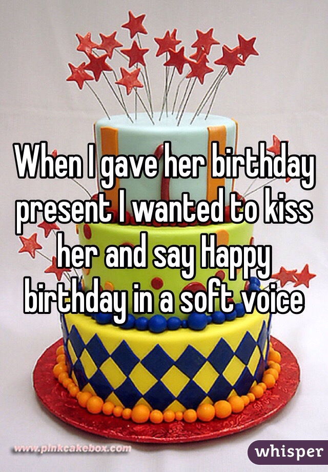 When I gave her birthday present I wanted to kiss her and say Happy birthday in a soft voice