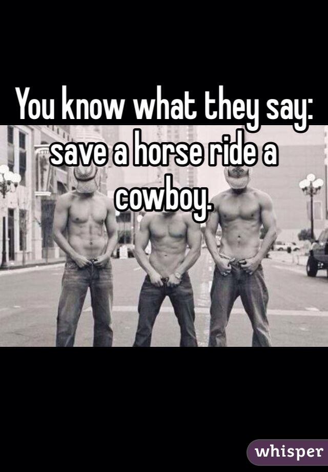 You know what they say: save a horse ride a cowboy. 