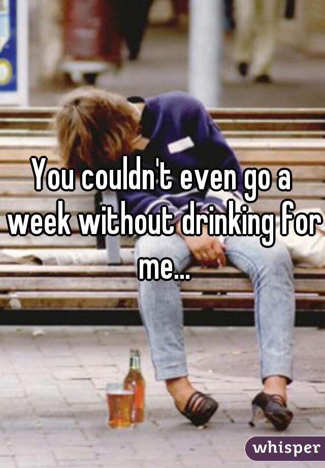 You couldn't even go a week without drinking for me...