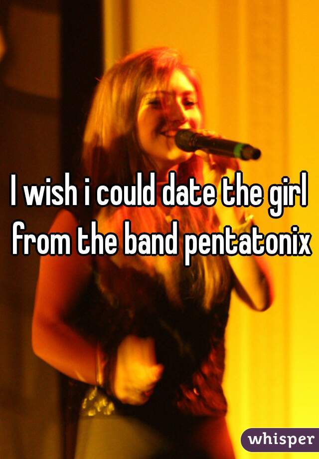 I wish i could date the girl from the band pentatonix