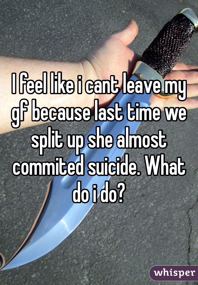 I feel like i cant leave my gf because last time we split up she almost commited suicide. What do i do?