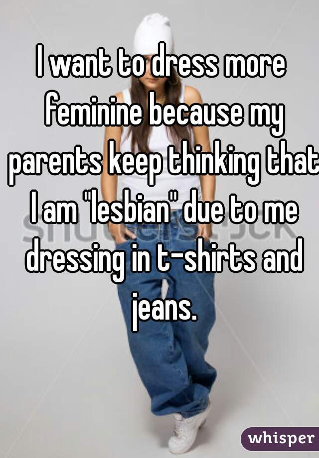 I want to dress more feminine because my parents keep thinking that I am "lesbian" due to me dressing in t-shirts and jeans.