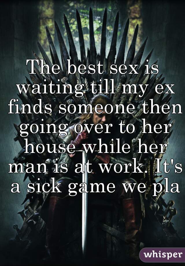 The best sex is waiting till my ex finds someone then going over to her house while her man is at work. It's a sick game we play