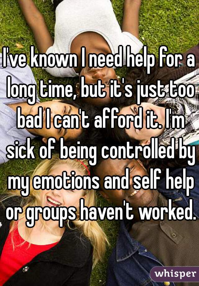 I've known I need help for a long time, but it's just too bad I can't afford it. I'm sick of being controlled by my emotions and self help or groups haven't worked. 