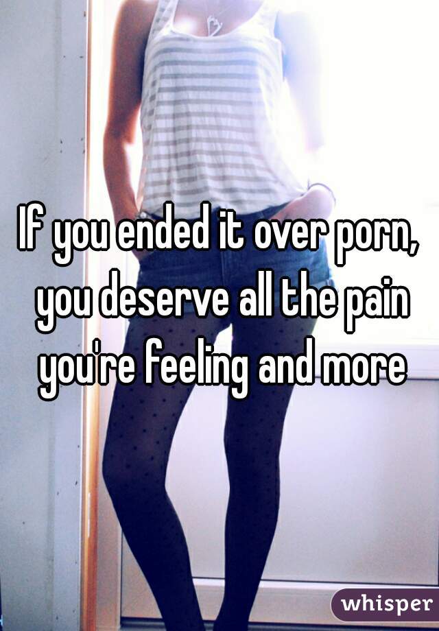 If you ended it over porn, you deserve all the pain you're feeling and more
