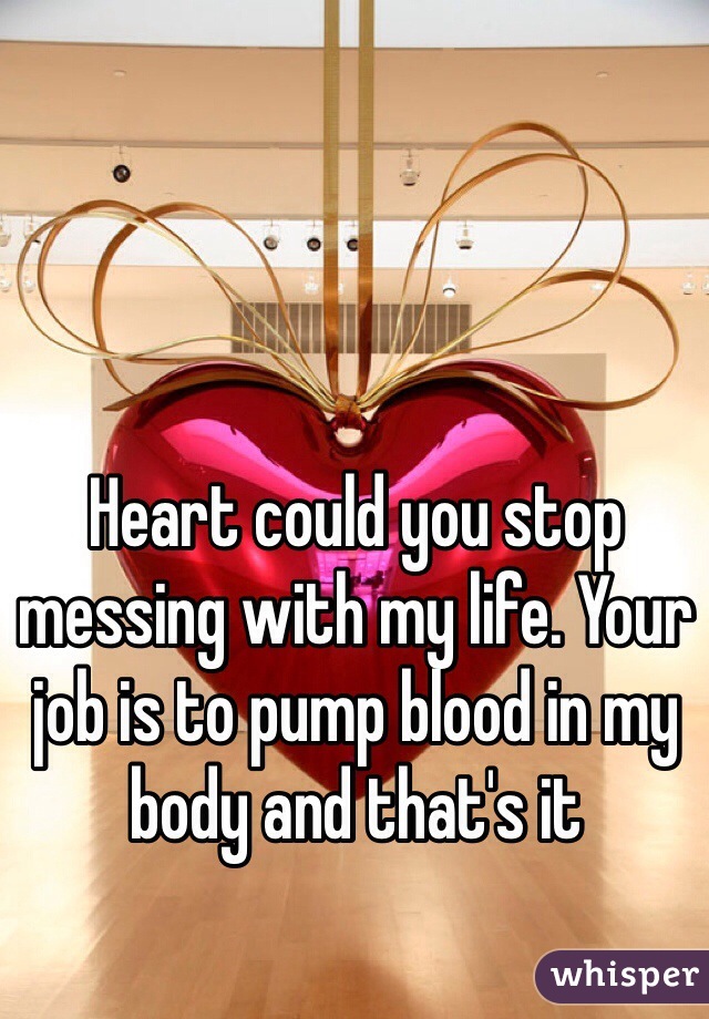 Heart could you stop messing with my life. Your job is to pump blood in my body and that's it