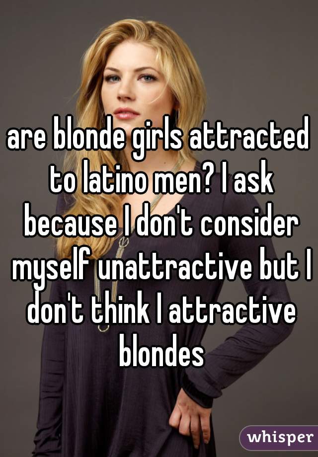 are blonde girls attracted to latino men? I ask because I don't consider myself unattractive but I don't think I attractive blondes