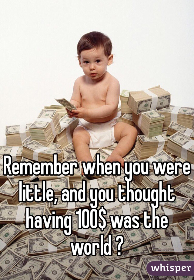 Remember when you were little, and you thought having 100$ was the world ?