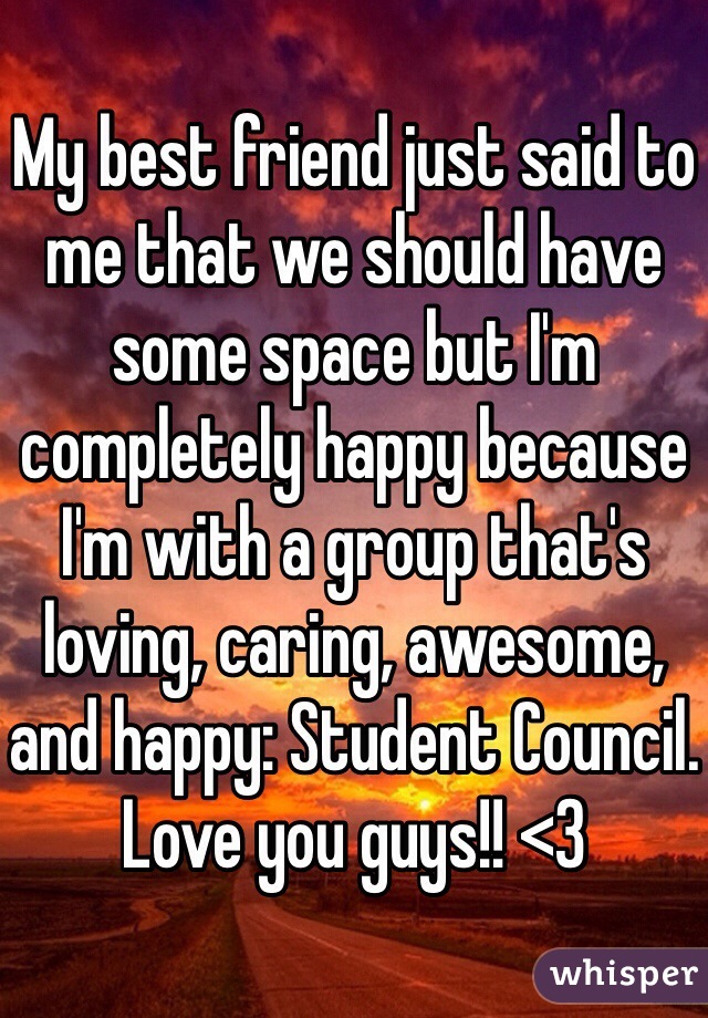 My best friend just said to me that we should have some space but I'm completely happy because I'm with a group that's loving, caring, awesome, and happy: Student Council. Love you guys!! <3