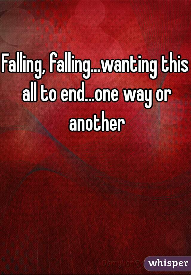 Falling, falling...wanting this all to end...one way or another