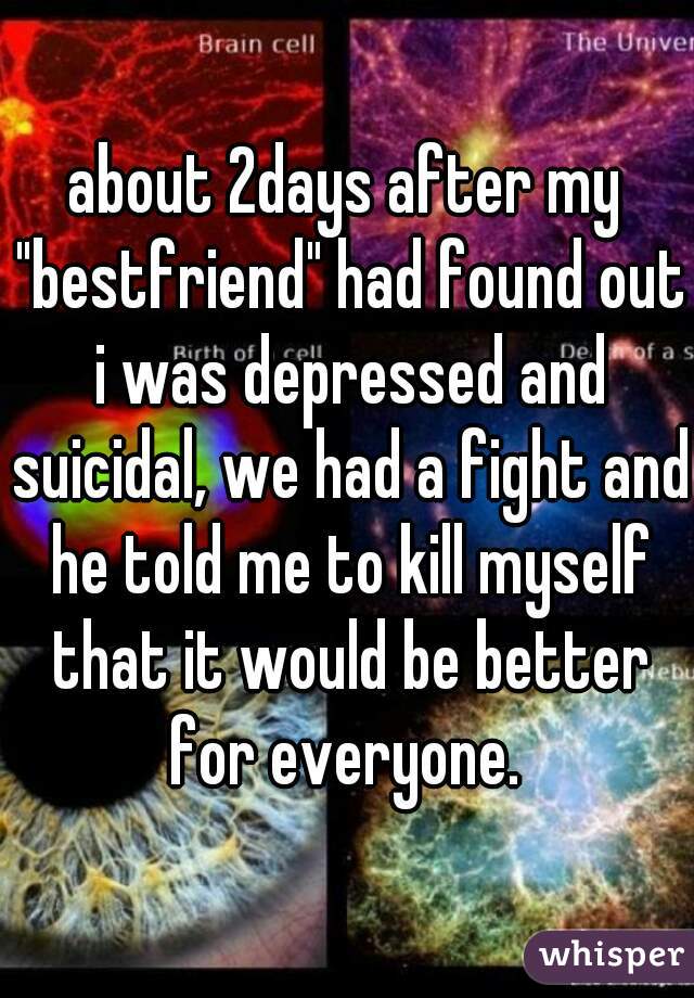about 2days after my "bestfriend" had found out i was depressed and suicidal, we had a fight and he told me to kill myself that it would be better for everyone. 