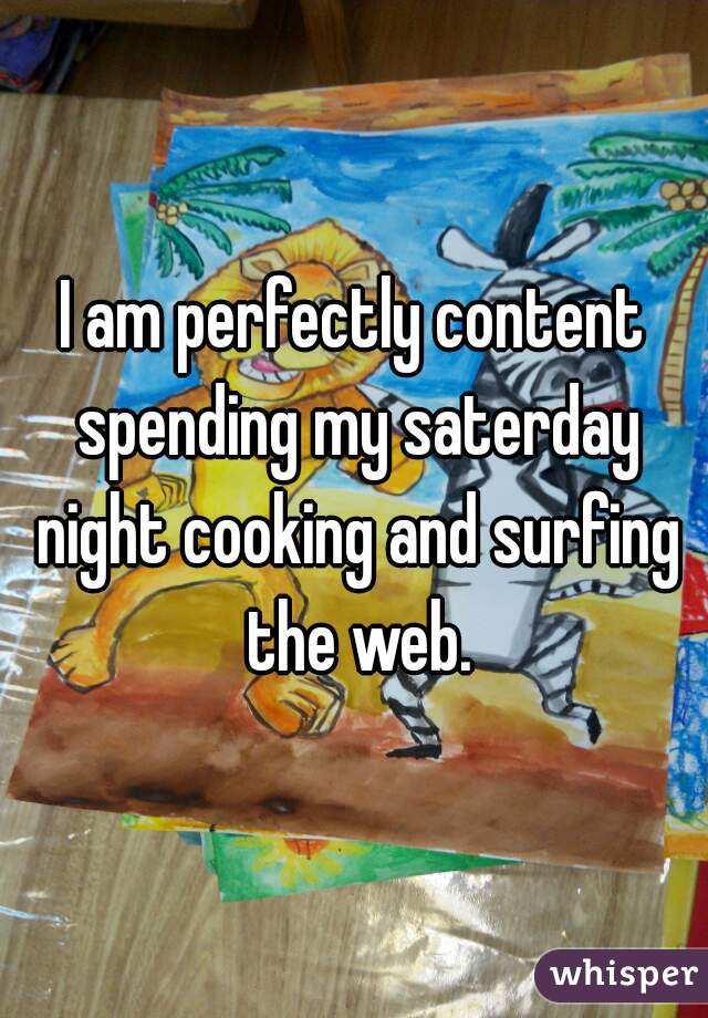 I am perfectly content spending my saterday night cooking and surfing the web.