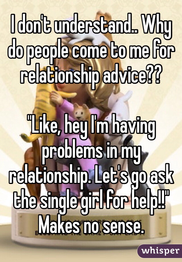 I don't understand.. Why do people come to me for relationship advice?? 

"Like, hey I'm having problems in my relationship. Let's go ask the single girl for help!!" 
Makes no sense. 