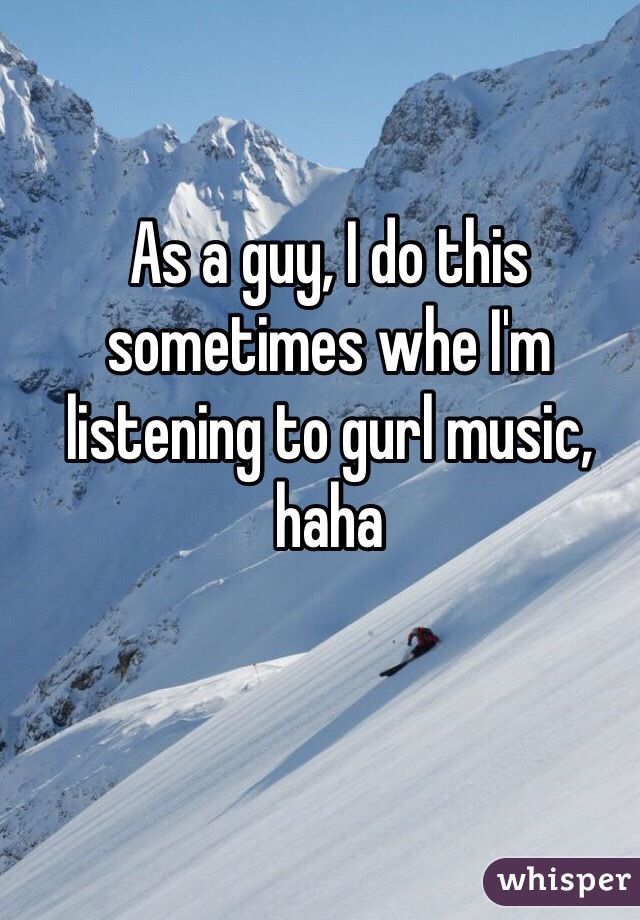 As a guy, I do this sometimes whe I'm listening to gurl music, haha