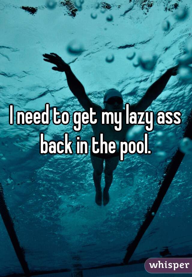 I need to get my lazy ass back in the pool. 

