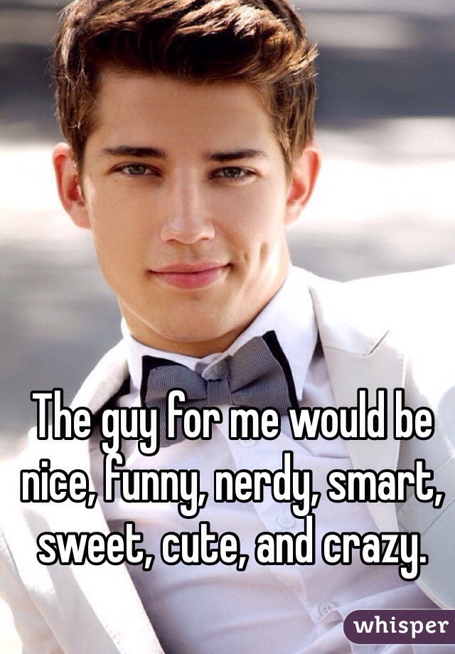 The guy for me would be nice, funny, nerdy, smart, sweet, cute, and crazy. 