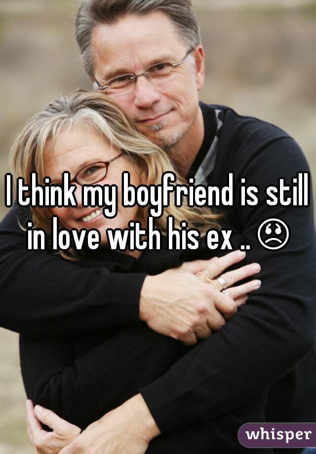 I think my boyfriend is still in love with his ex ..😞 
